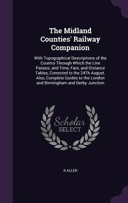 The Midland Counties' Railway Companion: With Topographical Descriptions of the Country Through Which the Line Passes; and Time, Fare, and Distance Ta by Allen, R.