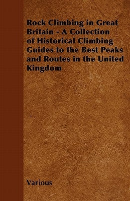 Rock Climbing in Great Britain - A Collection of Historical Climbing Guides to the Best Peaks and Routes in the United Kingdom by Various