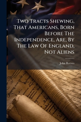 Two Tracts Shewing, That Americans, Born Before The Independence, Are, By The Law Of England, Not Aliens by Reeves, John