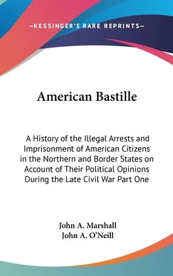 American Bastille: A History of the Illegal Arrests and Imprisonment of American Citizens in the Northern and Border States on Account of by Marshall, John a.