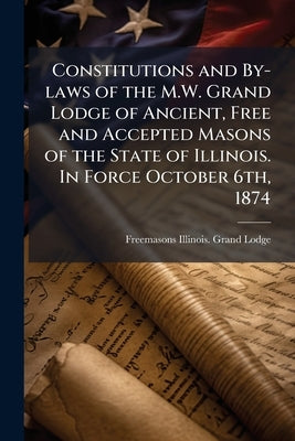 Constitutions and By-laws of the M.W. Grand Lodge of Ancient, Free and Accepted Masons of the State of Illinois. In Force October 6th, 1874 by Lodge, Freemasons Illinois Grand