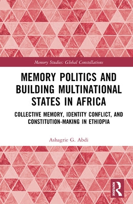 Memory Politics and Building Multinational States in Africa: Collective Memory, Identity Conflict, and Constitution-Making in Ethiopia by Abdi, Ashagrie G.
