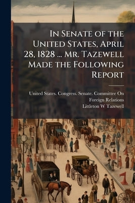 In Senate of the United States, April 28, 1828 ... Mr. Tazewell Made the Following Report by United States Congress Senate Committ