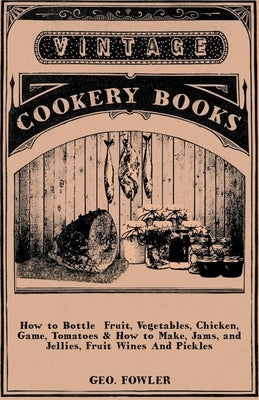 How to Bottle Fruit, Vegetables, Chicken, Game, Tomatoes & How to Make, Jams, and Jellies, Fruit Wines and Pickles by Fowler, George