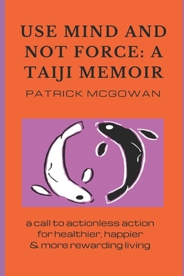 Use Mind and Not Force: A Taiji Memoir: A call to actionless action for healthier, happier and more rewarding living by McGowan, Patrick