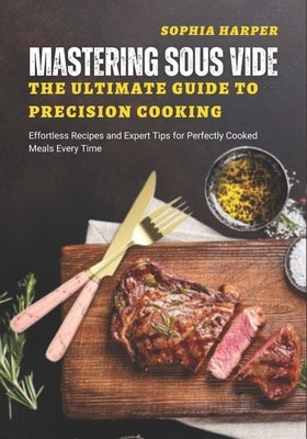 Mastering Sous Vide The Ultimate Guide to Precision Cooking: Effortless Recipes and Expert Tips for Perfectly Cooked Meals Every Time by Harper, Sophia