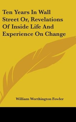 Ten Years In Wall Street Or, Revelations Of Inside Life And Experience On Change by Fowler, William Worthington