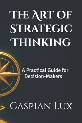 The Art of Strategic Thinking: A Practical Guide for Decision-Makers by Lux, Caspian