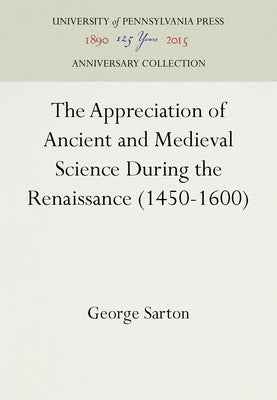 The Appreciation of Ancient and Medieval Science During the Renaissance (1450-1600) by Sarton, George