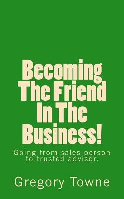 Becoming The Friend In The Business: going from sales person to trusted advisor by Towne, Gregory