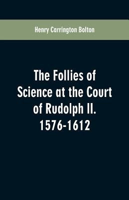 The Follies of Science at the Court of Rudolph II. 1576-1612 by Bolton, Henry Carrington
