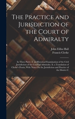 The Practice and Jurisdiction of the Court of Admiralty: In Three Parts: I. an Historical Examination of the Civil Jurisdiction of the Court of Admira by Hall, John Elihu
