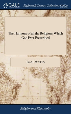 The Harmony of all the Religions Which God Ever Prescribed: Containing a Brief Survey of the Several Publick Dispensations of God Toward man, by Watts, Isaac