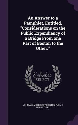 An Answer to a Pamphlet, Entitled, "Considerations on the Public Expendiency of a Bridge From one Part of Boston to the Other." by John Adams Library (Boston Public Librar