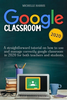Google Classroom: A straightforward tutorial on how to use and manage correctly google classroom in 2020 for both teachers and students by Harris, Michelle