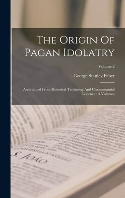 The Origin Of Pagan Idolatry: Ascertained From Historical Testimony And Circumstantial Evidence: 3 Volumes; Volume 2 by Faber, George Stanley