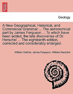 A New Geographical, Historical, and Commercial Grammar ... The astronomical part by James Ferguson ... To which have been added, the late discoveries by Guthrie, William