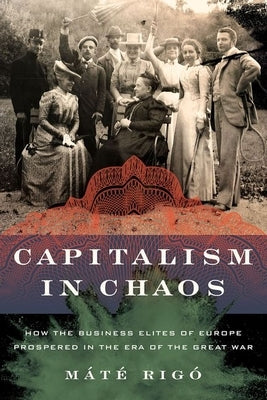 Capitalism in Chaos: How the Business Elites of Europe Prospered in the Era of the Great War by Rigó, Máté