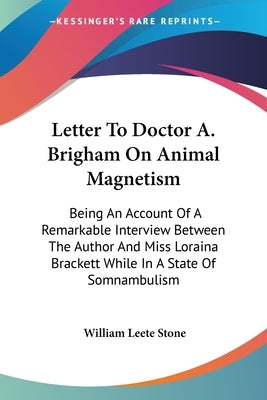 Letter To Doctor A. Brigham On Animal Magnetism: Being An Account Of A Remarkable Interview Between The Author And Miss Loraina Brackett While In A St by Stone, William Leete
