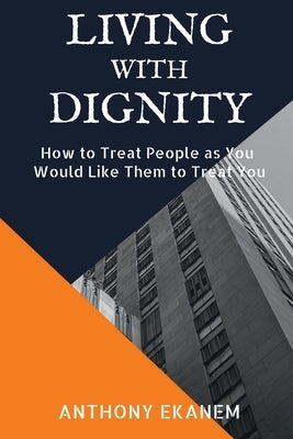 Living With Dignity: How to Treat People as You Would Like Them to Treat You by Ekanem, Anthony