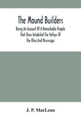 The Mound Builders: Being An Account Of A Remarkable People That Once Inhabited The Valleys Of The Ohio And Mississippi, Together With An by P. MacLean, J.