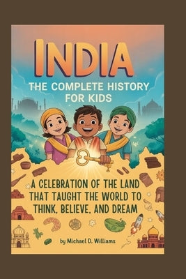 India: The Complete History for Kids: A celebration of the land that taught the world to think, believe, and dream by D. Williams, Michael