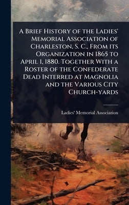 A Brief History of the Ladies' Memorial Association of Charleston, S. C., From its Organization in 1865 to April 1, 1880. Together With a Roster of th by Ladies' Memorial Association (Charles