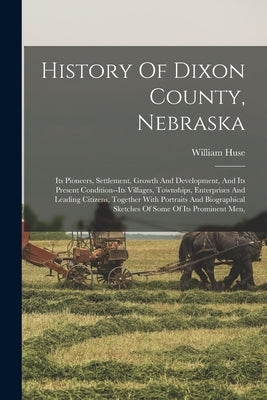 History Of Dixon County, Nebraska: Its Pioneers, Settlement, Growth And Development, And Its Present Condition--its Villages, Townships, Enterprises A by Huse, William