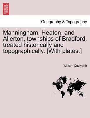 Manningham, Heaton, and Allerton, Townships of Bradford, Treated Historically and Topographically. [With Plates.] by Cudworth, William
