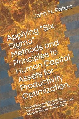 Applying "six Sigma" Methods and Principles to Human Capital Assets for Productivity Optimization.: Work/Exercise/Life Balance, Intellectual and Physi by Peters, John N.