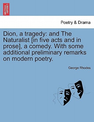 Dion, a Tragedy: And the Naturalist [In Five Acts and in Prose], a Comedy. with Some Additional Preliminary Remarks on Modern Poetry. by Rhodes, George