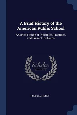 A Brief History of the American Public School: A Genetic Study of Principles, Practices, and Present Problems by Finney, Ross Lee