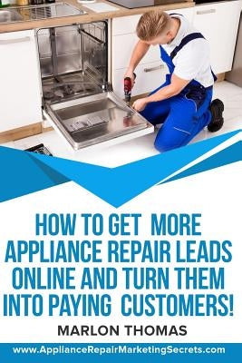 How to Get More Appliance Repair Leads Online & Turn Them Into Paying Customers!: Learn the Inside Secrets of How to Market Your Appliance Repair Busi by Thomas, Marlon