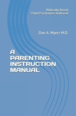 A Parenting Instruction Manual: (Biblically Based - Child Psychiatrist Authored) by Myers M. D., Dan A.