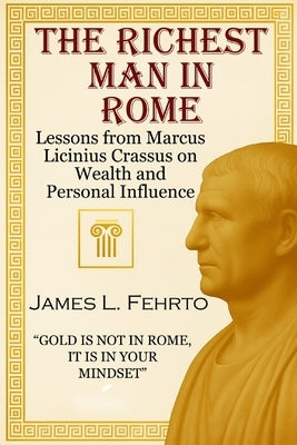 The richest man in Rome: Lessons from Marcus Licinius Crassus on Wealth and Personal Influence by Fehrto, James L.