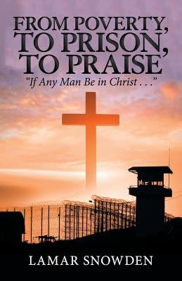 From Poverty, to Prison, to Praise: "If Any Man Be in Christ . . ." by Snowden, Lamar