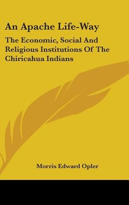 An Apache Life-Way: The Economic, Social And Religious Institutions Of The Chiricahua Indians by Opler, Morris Edward