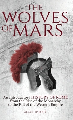 The Wolves of Mars: An Introductory History of Rome from the Rise of the Monarchy to the Fall of the Western Empire by Aeon History
