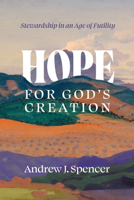 Hope for God's Creation: Stewardship in an Age of Futility by Spencer, Andrew J.