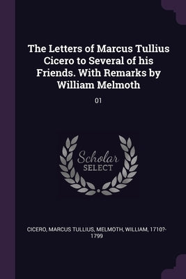 The Letters of Marcus Tullius Cicero to Several of his Friends. With Remarks by William Melmoth: 01 by Cicero, Marcus Tullius