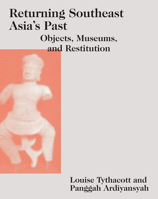 Returning Southeast Asia's Past: Objects, Museums, and Restitution by Tythacott, Louise
