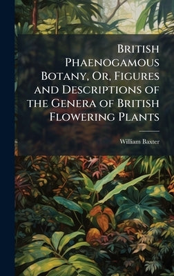 British Phaenogamous Botany, Or, Figures and Descriptions of the Genera of British Flowering Plants by Baxter, William