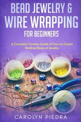 Bead Jewelry & Wire Wrapping for Beginners: A Complete Timeless Guide of How to Create Binding Pieces of Jewelry (Including The Top Easy To Follow Pro by Piedra, Carolyn
