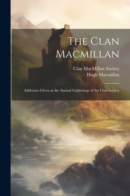 The Clan Macmillan: Addresses Given at the Annual Gatherings of the Clan Society by MacMillan, Hugh