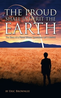 The Proud Shall Inherit the Earth: The Story of a Planet Whose Caretakers Left It Behind by Brownlee, Eric