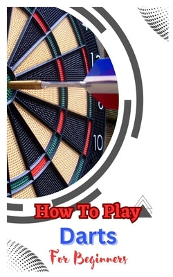 How to Play Darts for Beginners: A Complete Step By Step Guide To Play Darts by Dickson, John