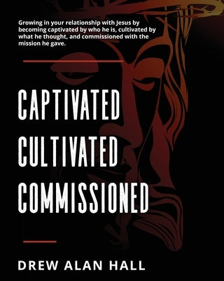 Captivated, Cultivated, Commissioned: Growing in your relationship with Jesus by becoming captivated by who he is, cultivated by what he thought, and by Hall, Drew Alan