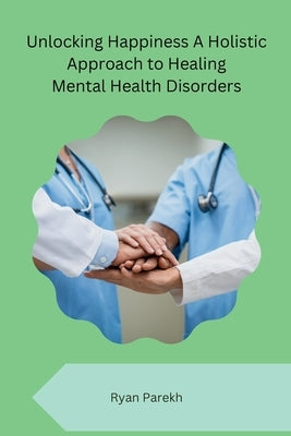 Unlocking Happiness A Holistic Approach to Healing Mental Health Disorders by Ryan Parekh