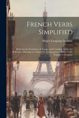 French Verbs Simplified: Rules for the Formation of Tenses, and Complete Tables for Reference, Showing at a Glance the Conjugation of Every Ver by Hugo's Language Institute