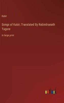 Songs of Kabir; Translated By Rabindranath Tagore: in large print by Kabir